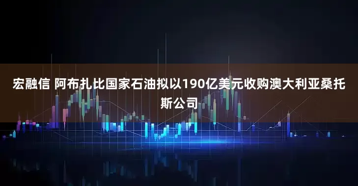 宏融信 阿布扎比国家石油拟以190亿美元收购澳大利亚桑托斯公司