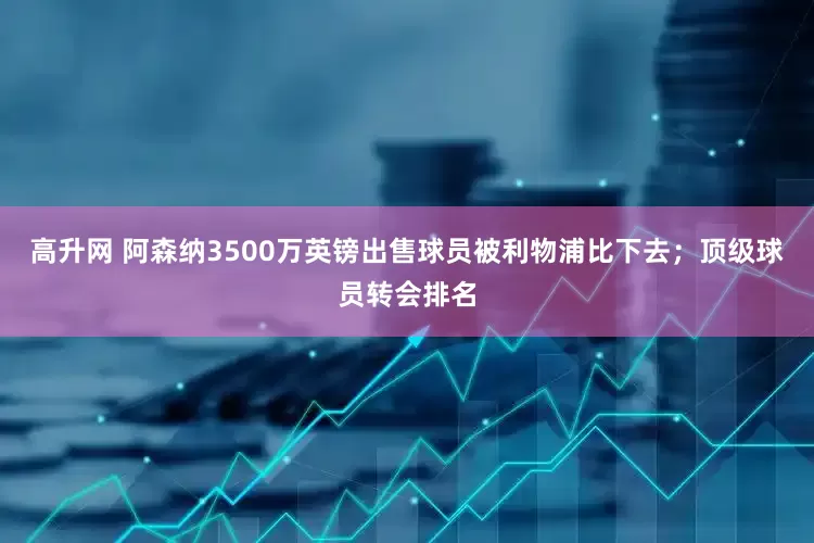高升网 阿森纳3500万英镑出售球员被利物浦比下去；顶级球员转会排名