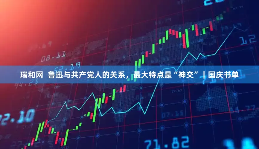 瑞和网  鲁迅与共产党人的关系，最大特点是“神交”｜国庆书单