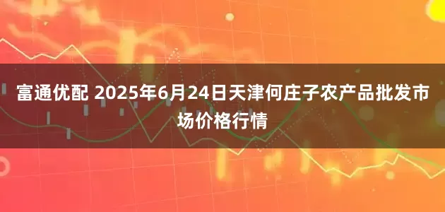 富通优配 2025年6月24日天津何庄子农产品批发市场价格行情
