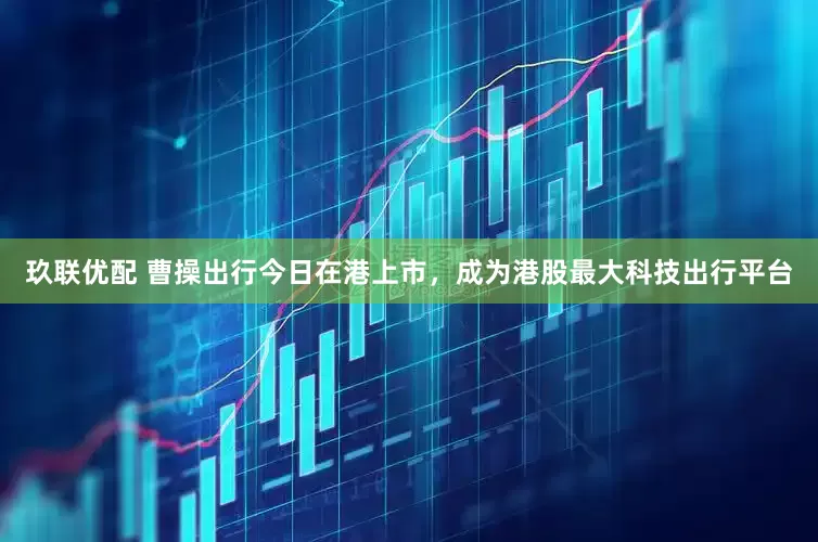 玖联优配 曹操出行今日在港上市，成为港股最大科技出行平台