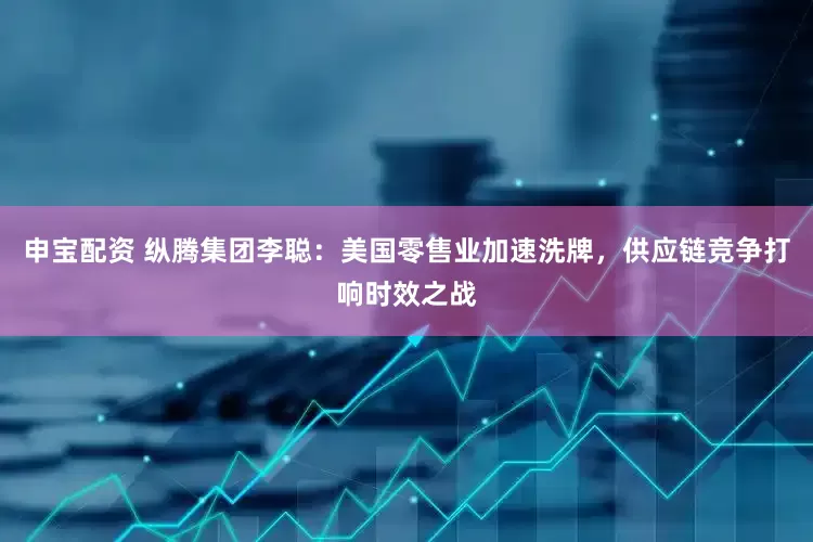 申宝配资 纵腾集团李聪：美国零售业加速洗牌，供应链竞争打响时效之战