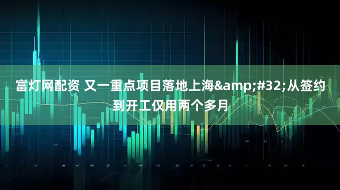 富灯网配资 又一重点项目落地上海&#32;从签约到开工仅用两个多月
