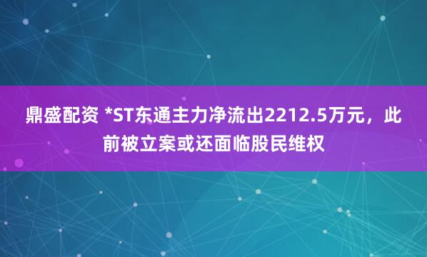 鼎盛配资 *ST东通主力净流出2212.5万元，此前被立案或还面临股民维权