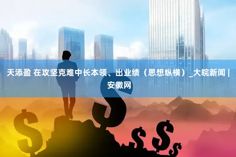 天添盈 在攻坚克难中长本领、出业绩（思想纵横）_大皖新闻 | 安徽网