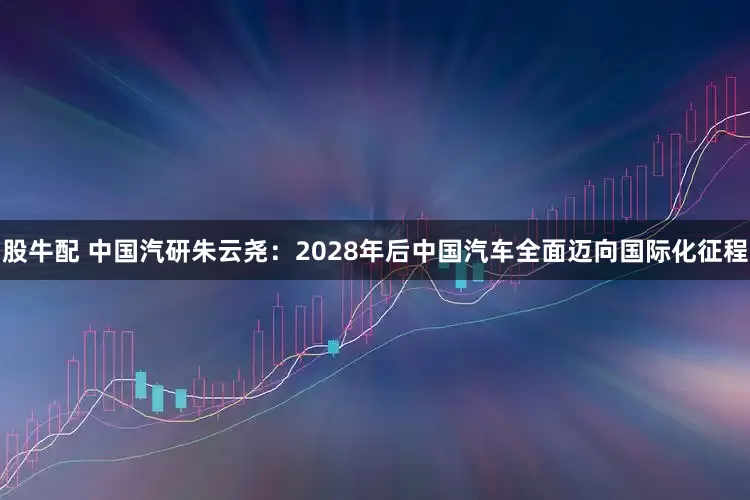 股牛配 中国汽研朱云尧：2028年后中国汽车全面迈向国际化征程