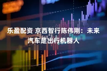 乐盈配资 京西智行陈伟刚：未来汽车是出行机器人