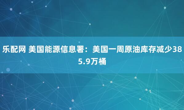 乐配网 美国能源信息署：美国一周原油库存减少385.9万桶