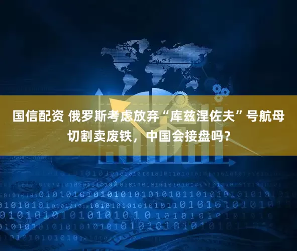 国信配资 俄罗斯考虑放弃“库兹涅佐夫”号航母切割卖废铁，中国会接盘吗？