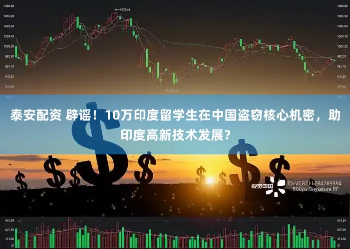 泰安配资 辟谣！10万印度留学生在中国盗窃核心机密，助印度高新技术发展？
