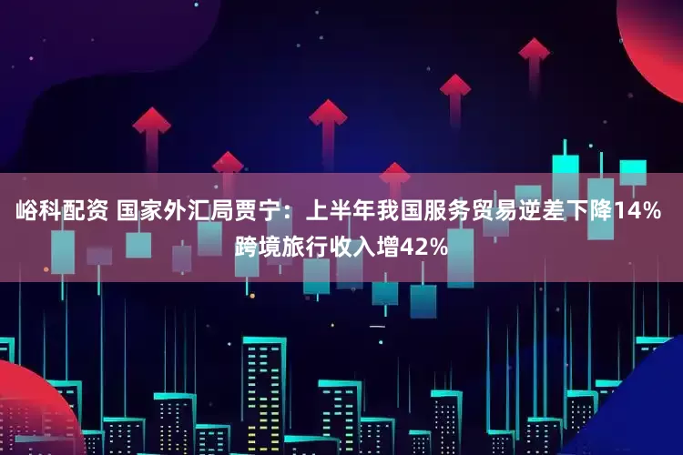 峪科配资 国家外汇局贾宁：上半年我国服务贸易逆差下降14% 跨境旅行收入增42%