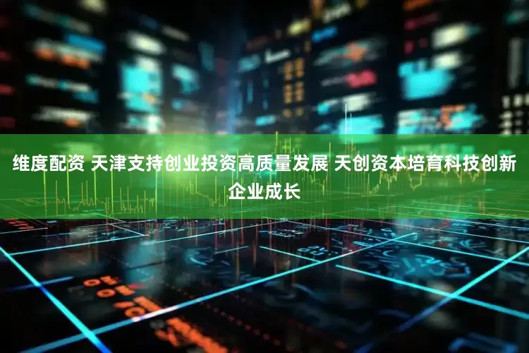 维度配资 天津支持创业投资高质量发展 天创资本培育科技创新企业成长