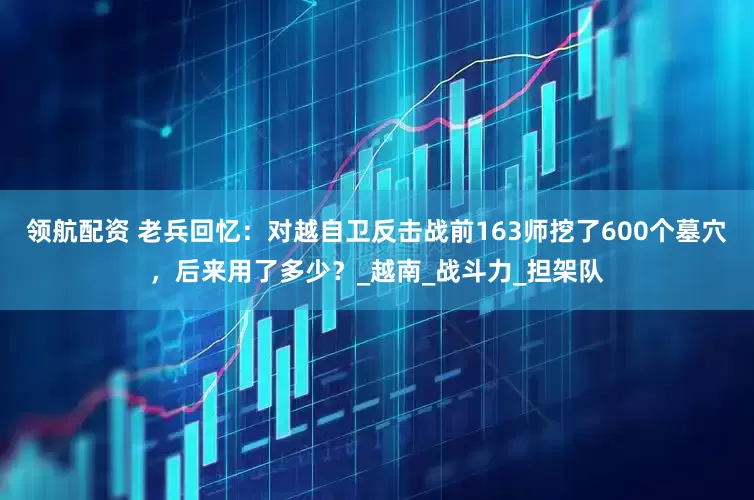 领航配资 老兵回忆：对越自卫反击战前163师挖了600个墓穴，后来用了多少？_越南_战斗力_担架队
