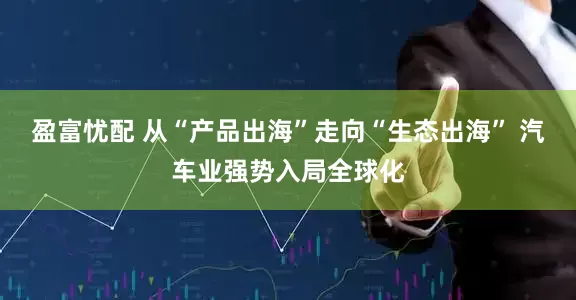 盈富忧配 从“产品出海”走向“生态出海” 汽车业强势入局全球化