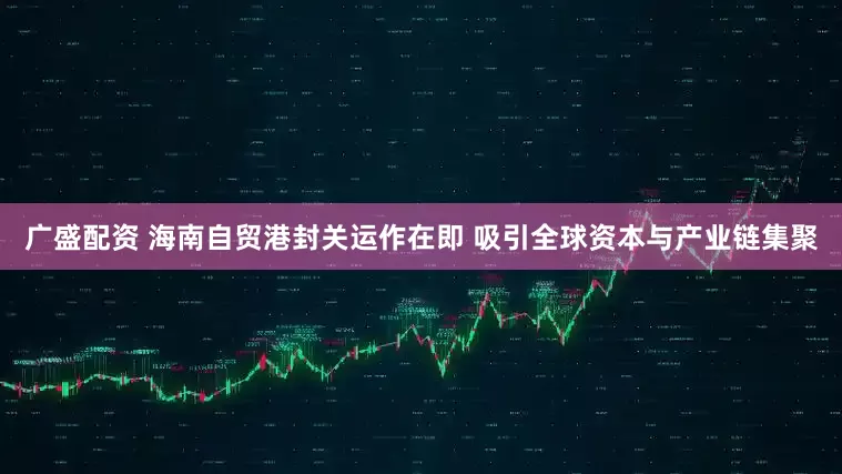 广盛配资 海南自贸港封关运作在即 吸引全球资本与产业链集聚
