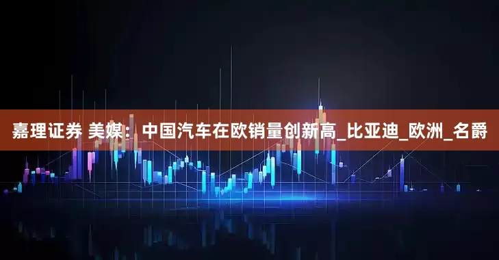 嘉理证券 美媒：中国汽车在欧销量创新高_比亚迪_欧洲_名爵