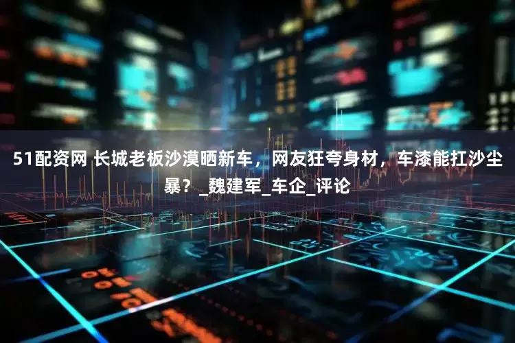 51配资网 长城老板沙漠晒新车，网友狂夸身材，车漆能扛沙尘暴？_魏建军_车企_评论