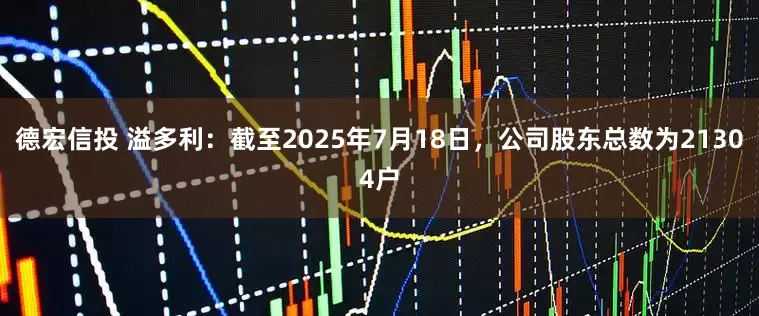 德宏信投 溢多利：截至2025年7月18日，公司股东总数为21304户