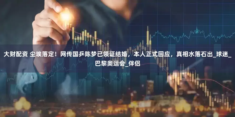 大财配资 尘埃落定！网传国乒陈梦已领证结婚，本人正式回应，真相水落石出_球迷_巴黎奥运会_伴侣
