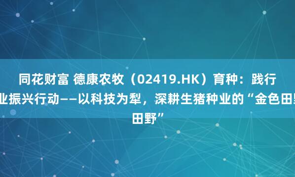 同花财富 德康农牧（02419.HK）育种：践行种业振兴行动——以科技为犁，深耕生猪种业的“金色田野”