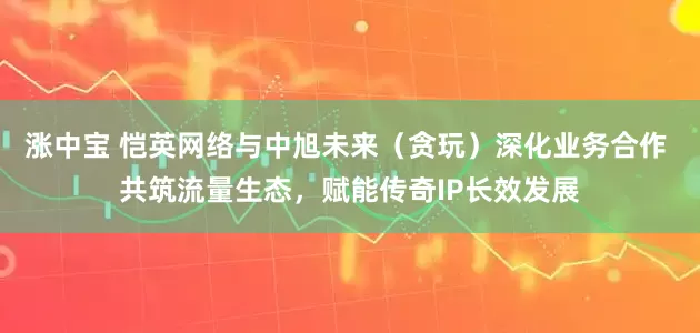 涨中宝 恺英网络与中旭未来（贪玩）深化业务合作 共筑流量生态，赋能传奇IP长效发展