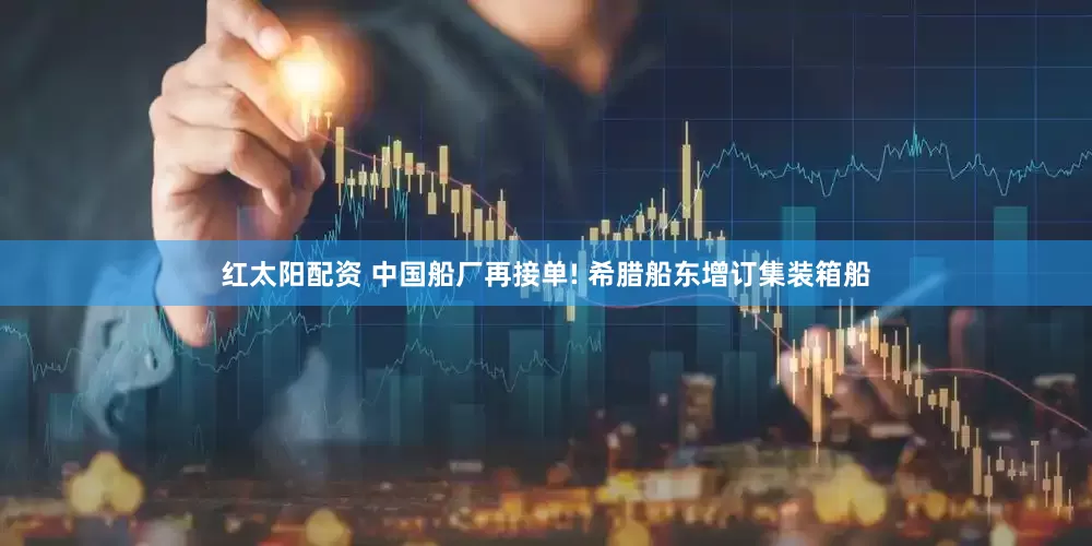 红太阳配资 中国船厂再接单! 希腊船东增订集装箱船