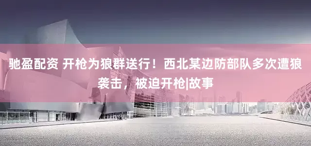 驰盈配资 开枪为狼群送行！西北某边防部队多次遭狼袭击，被迫开枪|故事