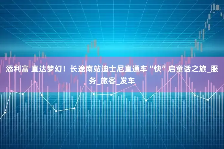 添利富 直达梦幻！长途南站迪士尼直通车“快”启童话之旅_服务_旅客_发车