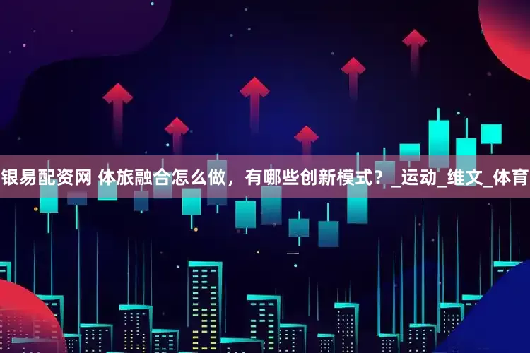银易配资网 体旅融合怎么做，有哪些创新模式？_运动_维文_体育