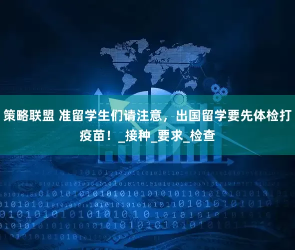 策略联盟 准留学生们请注意，出国留学要先体检打疫苗！_接种_要求_检查