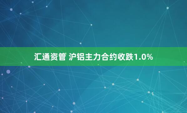 汇通资管 沪铝主力合约收跌1.0%