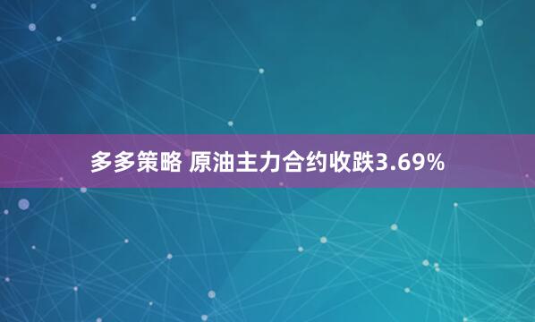 多多策略 原油主力合约收跌3.69%