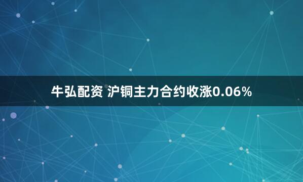 牛弘配资 沪铜主力合约收涨0.06%