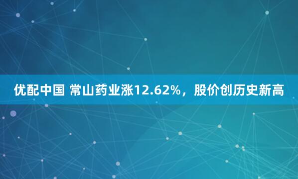 优配中国 常山药业涨12.62%，股价创历史新高