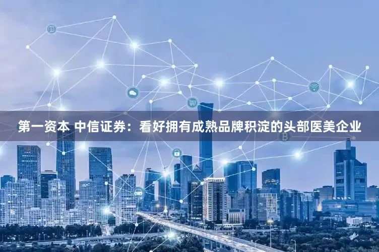 第一资本 中信证券:看好拥有成熟品牌积淀的头部医美企业