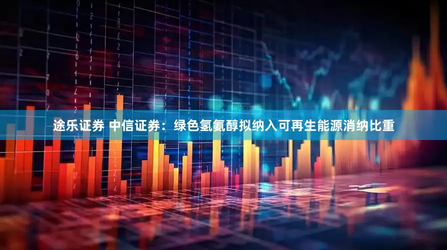 途乐证券 中信证券:绿色氢氨醇拟纳入可再生能源消纳比重