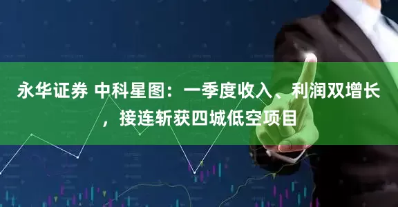 永华证券 中科星图：一季度收入、利润双增长，接连斩获四城低空项目