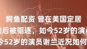 鳄鱼配资 曾在美国定居，回国谋利后被驱逐，如今52岁的演员谢兰近况如何？