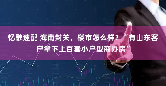 忆融速配 海南封关，楼市怎么样？“有山东客户拿下上百套小户型商办房”